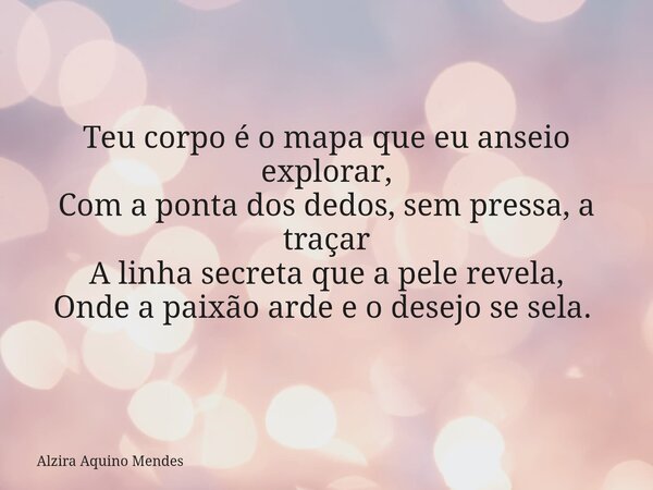 Teu corpo é o mapa que eu anseio explorar, Com a ponta dos dedos, sem pressa, a traçar A linha secreta que a pele revela, Onde a paixão arde e o desejo se sela.... Frase de Alzira Aquino Mendes.