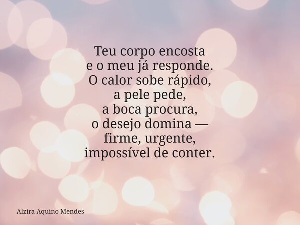 Teu corpo encosta e o meu já responde. O calor sobe rápido, a pele pede, a boca procura, o desejo domina — firme, urgente, impossível de conter.... Frase de Alzira Aquino Mendes.