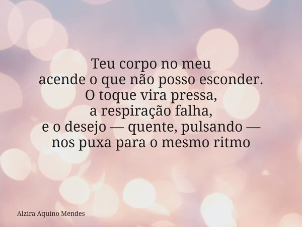 Teu corpo no meu acende o que não posso esconder. O toque vira pressa, a respiração falha, e o desejo — quente, pulsando — nos puxa para o mesmo ritmo... Frase de Alzira Aquino Mendes.
