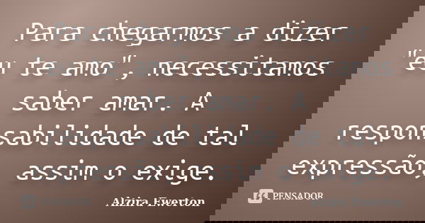 Para chegarmos a dizer "eu te amo", necessitamos saber amar. A responsabilidade de tal expressão, assim o exige.... Frase de Alzira Ewerton.