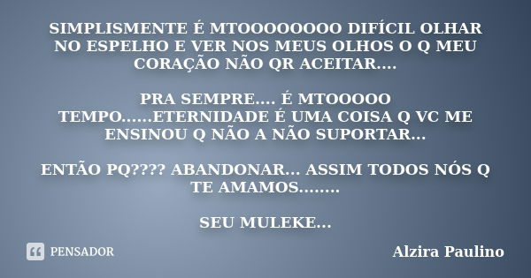 SIMPLISMENTE É MTOOOOOOOO DIFÍCIL OLHAR NO ESPELHO E VER NOS MEUS OLHOS O Q MEU CORAÇÃO NÃO QR ACEITAR.... PRA SEMPRE.... É MTOOOOO TEMPO......ETERNIDADE É UMA ... Frase de Alzira Paulino.