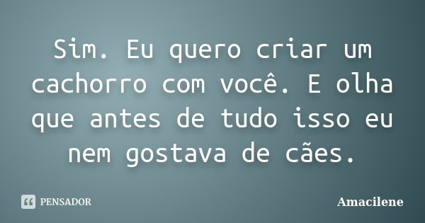 Sim. Eu quero criar um cachorro com você. E olha que antes de tudo isso eu nem gostava de cães.... Frase de Amacilene.