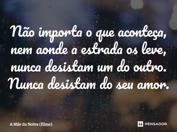 ⁠Não importa o que aconteça, nem aonde a estrada os leve, nunca desistam um do outro. Nunca desistam do seu amor.... Frase de A Mãe da Noiva (filme).