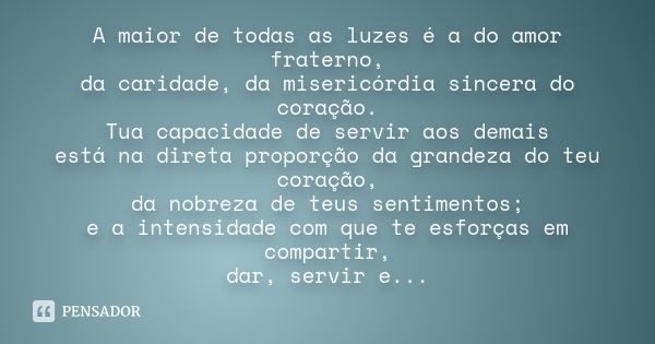 A maior de todas as luzes é a do amor fraterno, da caridade, da misericórdia sincera do coração. Tua capacidade de servir aos demais está na direta proporção da