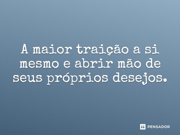 A maior traição a si mesmo e abrir mão de seus próprios desejos.