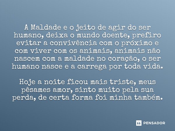 A Maldade e o jeito de agir do ser humano, deixa o mundo doente, prefiro evitar a convivência com o próximo e com viver com os animais, animais não nascem com a