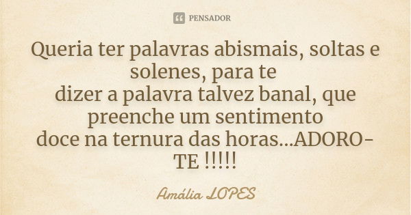 Queria ter palavras abismais, soltas e solenes, para te dizer a palavra talvez banal, que preenche um sentimento doce na ternura das horas...ADORO-TE !!!!!... Frase de Amália LOPES.