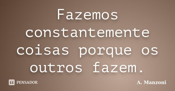 Fazemos constantemente coisas porque os outros fazem.... Frase de (A. Manzoni).