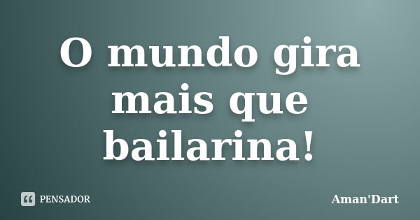 O mundo gira mais que bailarina!... Frase de Aman'Dart.