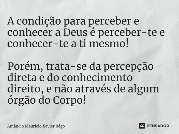A condição para perceber e conhecer a Deus é perceber-te e conhecer-te a ti mesmo! Porém, trata-se da percepção direta e do conhecimento direito, e não através ... Frase de Amâncio Maurício Xavier Rêgo.