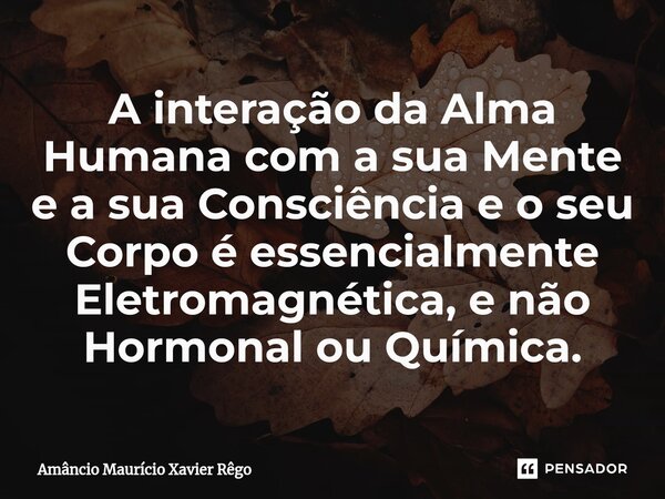 ⁠A interação da Alma Humana com a sua Mente e a sua Consciência e o seu Corpo é essencialmente Eletromagnética, e não Hormonal ou Química.... Frase de Amâncio Maurício Xavier Rêgo.