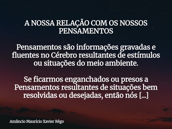 A NOSSA RELAÇÃO COM OS NOSSOS PENSAMENTOS Pensamentos são informações gravadas e fluentes no Cérebro resultantes de estímulos ou situações do meio ambiente. ... Frase de Amâncio Maurício Xavier Rêgo.