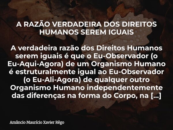 A RAZÃO VERDADEIRA DOS DIREITOS HUMANOS SEREM IGUAIS A verdadeira razão dos Direitos Humanos serem iguais é que o Eu-Observador (o Eu-Aqui-Agora) de um Organis... Frase de Amâncio Maurício Xavier Rêgo.