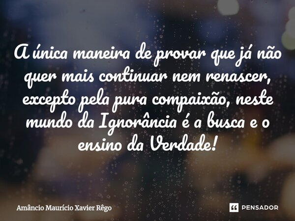 A única maneira de provar que já não quer mais continuar nem renascer, excepto pela pura compaixão, neste mundo da Ignorância é a busca e o ensino da Verdade!⁠... Frase de Amâncio Maurício Xavier Rêgo.