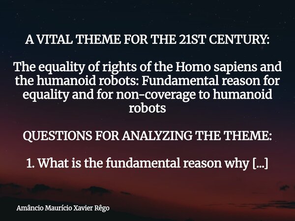 A VITAL THEME FOR THE 21ST CENTURY: ‎ ‎The equality of rights of the Homo sapiens and the humanoid robots: Fundamental reason for equality and for non-coverage ... Frase de Amâncio Maurício Xavier Rêgo.
