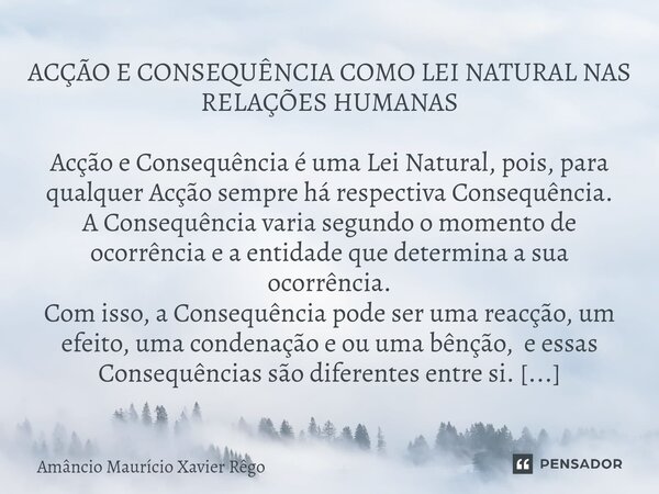 ⁠ACÇÃO E CONSEQUÊNCIA COMO LEI NATURAL NAS RELAÇÕES HUMANAS Acção e Consequência é uma Lei Natural, pois, para qualquer Acção sempre há respectiva Consequência.... Frase de Amâncio Maurício Xavier Rêgo.