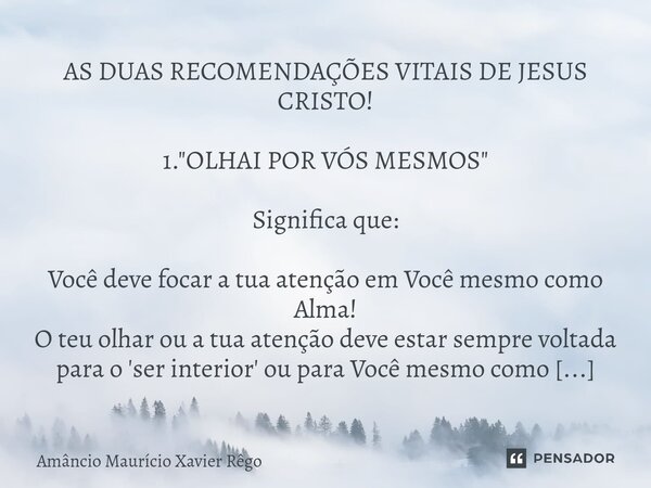 AS DUAS RECOMENDAÇÕES VITAIS DE JESUS CRISTO! 1. "OLHAI POR VÓS MESMOS" Significa que: Você deve focar a tua atenção em Você mesmo como Alma!
O teu ol... Frase de Amâncio Maurício Xavier Rêgo.