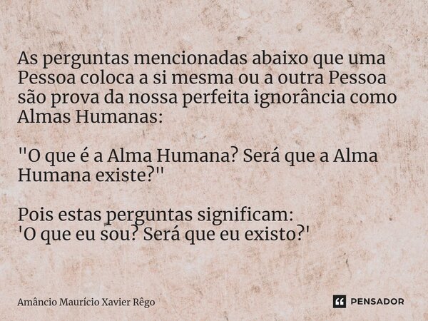 ⁠As perguntas mencionadas abaixo que uma Pessoa coloca a si mesma ou a outra Pessoa são prova da nossa perfeita ignorância como Almas Humanas: "O que é a A... Frase de Amâncio Maurício Xavier Rêgo.