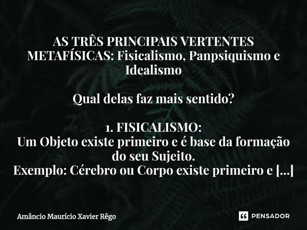 ⁠AS TRÊS PRINCIPAIS VERTENTES METAFÍSICAS: Fisicalismo, Panpsiquismo e Idealismo Qual delas faz mais sentido? 1. FISICALISMO: Um Objeto existe primeiro e é base... Frase de Amâncio Maurício Xavier Rêgo.