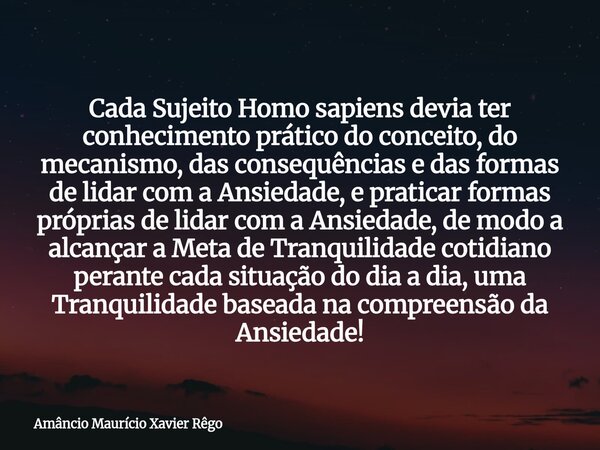 Cada Sujeito Homo sapiens devia ter conhecimento prático do conceito, do mecanismo, das consequências e das formas de lidar com a Ansiedade, e praticar formas p... Frase de Amâncio Maurício Xavier Rêgo.