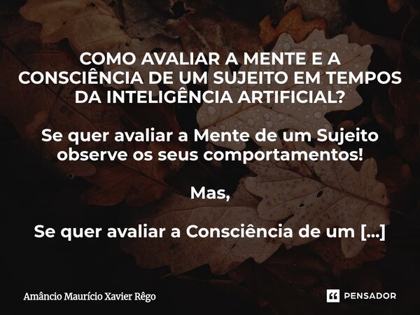 ⁠COMO AVALIAR A MENTE E A CONSCIÊNCIA DE UM SUJEITO EM TEMPOS DA INTELIGÊNCIA ARTIFICIAL? ‎ ‎Se quer avaliar a Mente de um Sujeito observe os seus comportamento... Frase de Amâncio Maurício Xavier Rêgo.