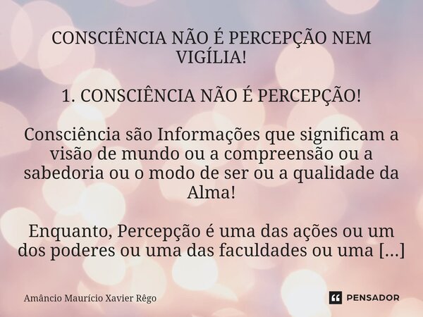 CONSCIÊNCIA NÃO É PERCEPÇÃO NEM VIGÍLIA! 1. CONSCIÊNCIA NÃO É PERCEPÇÃO! Consciência são Informações que significam a visão de mundo ou a compreensão ou a sabed... Frase de Amâncio Maurício Xavier Rêgo.