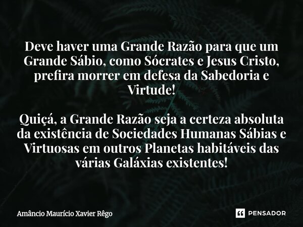 Deve haver uma Grande Razão para que um Grande Sábio, como Sócrates e Jesus Cristo, prefira morrer em defesa da Sabedoria e Virtude! Quiçá, a Grande Razão s... Frase de Amâncio Maurício Xavier Rêgo.