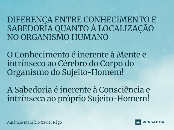DIFERENÇA ENTRE CONHECIMENTO E SABEDORIA QUANTO À LOCALIZAÇÃO NO ORGANISMO HUMANO O Conhecimento é inerente à Mente e intrínseco ao Cérebro do Corpo do Orga... Frase de Amâncio Maurício Xavier Rêgo.
