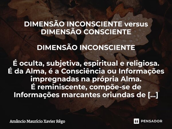 DIMENSÃO INCONSCIENTE versus DIMENSÃO CONSCIENTE DIMENSÃO INCONSCIENTE É oculta, subjetiva, espiritual e religiosa. É da Alma, é a Consciência ou Informações im... Frase de Amâncio Maurício Xavier Rêgo.