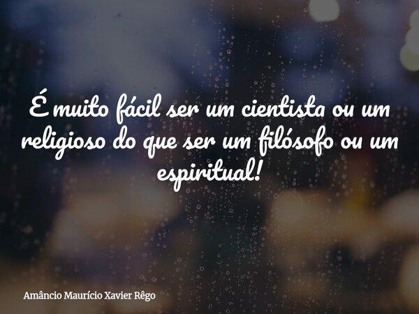 É muito fácil ser um cientista ou um religioso do que ser um filósofo ou um espiritual!... Frase de Amâncio Maurício Xavier Rêgo.