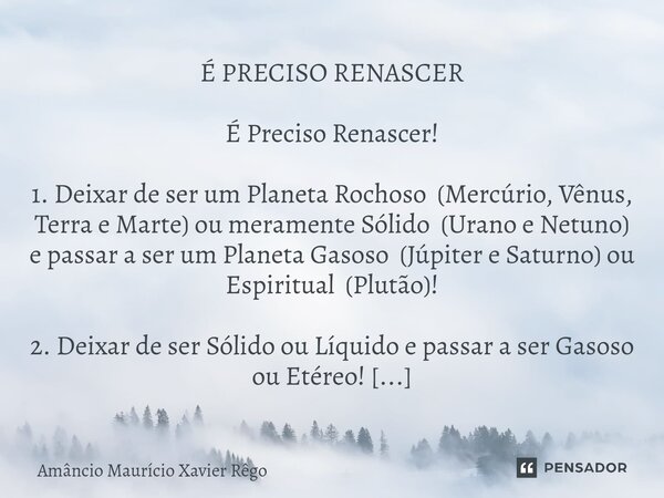 ⁠É PRECISO RENASCER É Preciso Renascer! 1. Deixar de ser um Planeta Rochoso (Mercúrio, Vênus, Terra e Marte) ou meramente Sólido (Urano e Netuno) e passar a ser... Frase de Amâncio Maurício Xavier Rêgo.