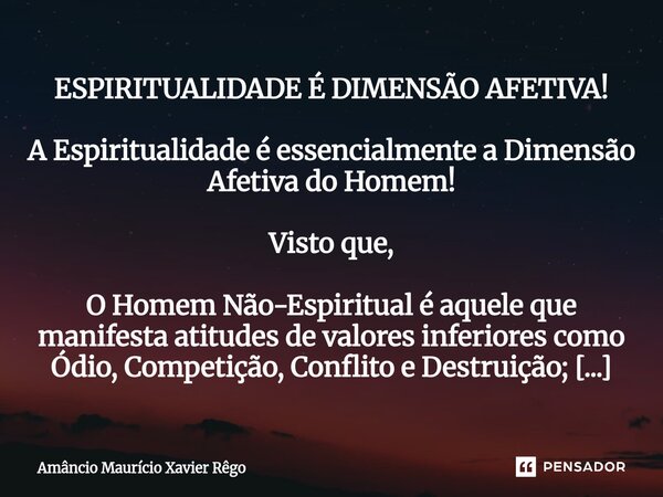 ESPIRITUALIDADE É DIMENSÃO AFETIVA! A Espiritualidade é essencialmente a Dimensão Afetiva do Homem! Visto que, O Homem Não-Espiritual é aquele que man... Frase de Amâncio Maurício Xavier Rêgo.