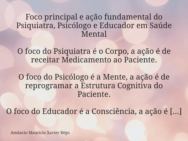 Foco principal e ação fundamental do Psiquiatra, Psicólogo e Educador em Saúde Mental O foco do Psiquiatra é o Corpo, a ação é de receitar Medicamento ao Paci... Frase de Amâncio Maurício Xavier Rêgo.