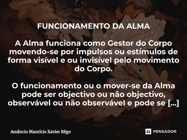 FUNCIONAMENTO DA ALMA A Alma funciona como Gestor do Corpo movendo-se por impulsos ou estímulos de forma visível e ou invisível pelo movimento do Corpo. O funci... Frase de Amâncio Maurício Xavier Rêgo.