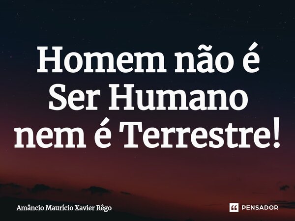 ⁠Homem não é Ser Humano nem é Terrestre!... Frase de Amâncio Maurício Xavier Rêgo.