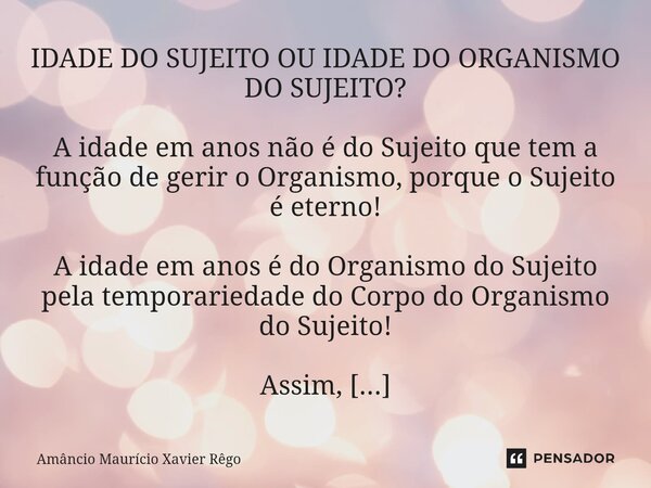 IDADE DO SUJEITO OU IDADE DO ORGANISMO DO SUJEITO? A idade em anos não é do Sujeito que tem a função de gerir o Organismo, porque o Sujeito é eterno! A i... Frase de Amâncio Maurício Xavier Rêgo.