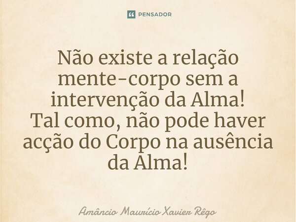 Não existe a relação mente-corpo sem a intervenção da Alma! Tal como, não pode haver acção do Corpo na ausência da Alma!... Frase de Amâncio Maurício Xavier Rêgo.