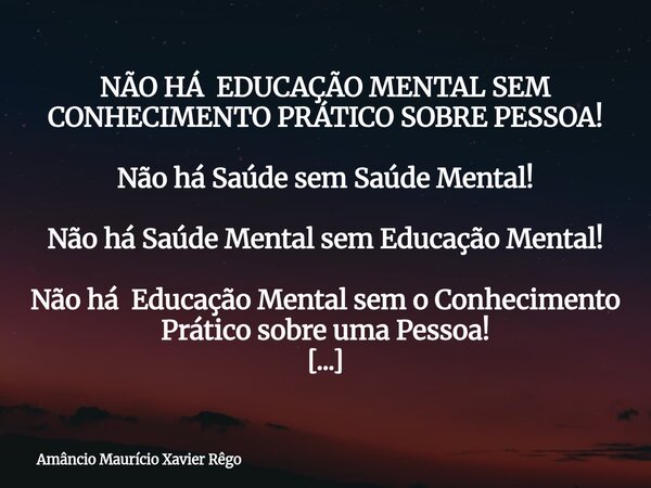 NÃO HÁ EDUCAÇÃO MENTAL SEM CONHECIMENTO PRÁTICO SOBRE PESSOA! Não há Saúde sem Saúde Mental! Não há Saúde Mental sem Educação Mental! Não há Educação Mental... Frase de Amâncio Maurício Xavier Rêgo.