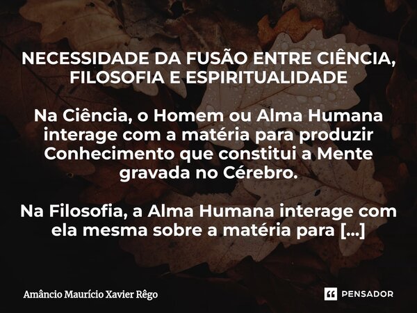 ⁠NECESSIDADE DA FUSÃO ENTRE CIÊNCIA, FILOSOFIA E ESPIRITUALIDADE Na Ciência, o Homem ou Alma Humana interage com a matéria para produzir Conhecimento que consti... Frase de Amâncio Maurício Xavier Rêgo.