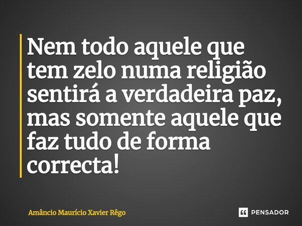 ⁠Nem todo aquele que tem zelo numa religião sentirá a verdadeira paz, mas somente aquele que faz tudo de forma correcta!... Frase de Amâncio Maurício Xavier Rêgo.
