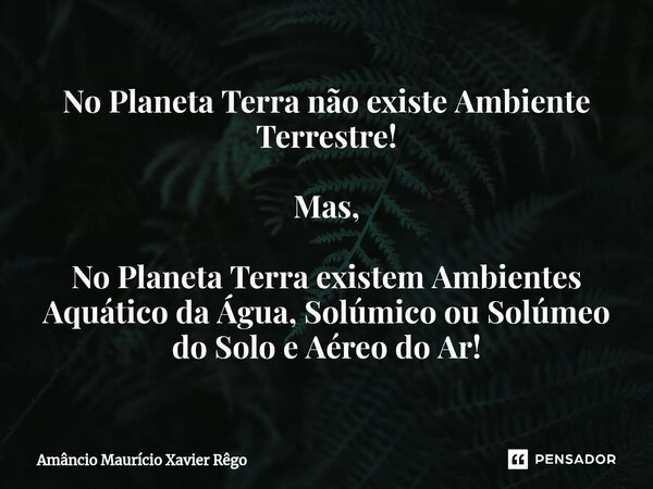 No Planeta Terra não existe Ambiente Terrestre! Mas, No Planeta Terra existem Ambientes Aquático da Água, Solúmico ou Solúmeo do Solo e Aéreo do Ar!⁠... Frase de Amâncio Maurício Xavier Rêgo.