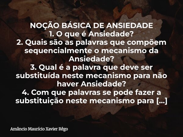 NOÇÃO BÁSICA DE ANSIEDADE ‎1. O que é Ansiedade? ‎2. Quais são as palavras que compõem sequencialmente o mecanismo da Ansiedade? ‎3. Qual é a palavra que deve s... Frase de Amâncio Maurício Xavier Rêgo.