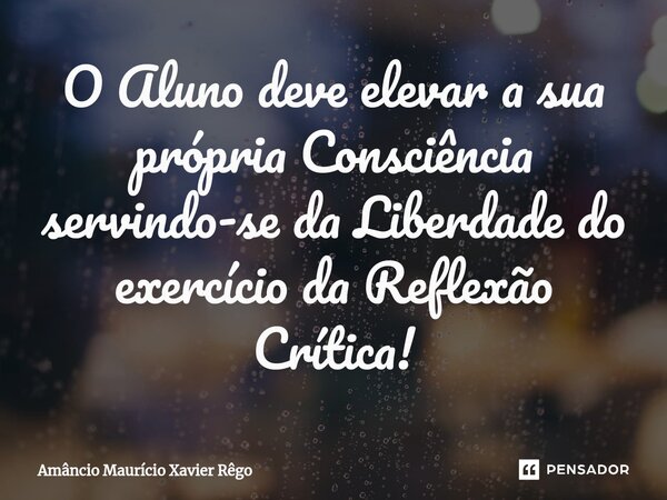 ⁠O Aluno deve elevar a sua própria Consciência servindo-se da Liberdade do exercício da Reflexão Crítica!... Frase de Amâncio Maurício Xavier Rêgo.