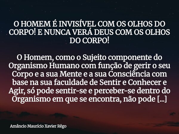 O HOMEM É INVISÍVEL COM OS OLHOS DO CORPO! E NUNCA VERÁ DEUS COM OS OLHOS DO CORPO! O Homem, como o Sujeito componente do Organismo Humano com função de gerir... Frase de Amâncio Maurício Xavier Rêgo.