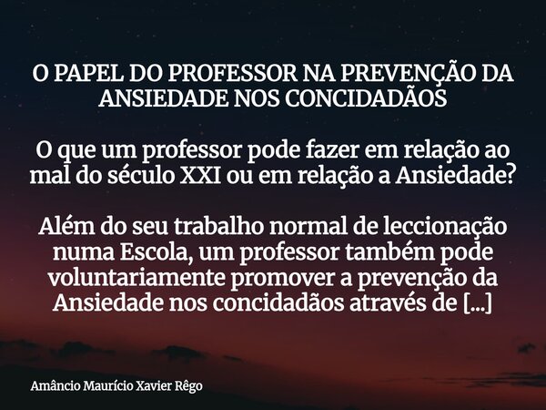 O PAPEL DO PROFESSOR NA PREVENÇÃO DA ANSIEDADE NOS CONCIDADÃOS O que um professor pode fazer em relação ao mal do século XXI ou em relação a Ansiedade? Al... Frase de Amâncio Maurício Xavier Rêgo.