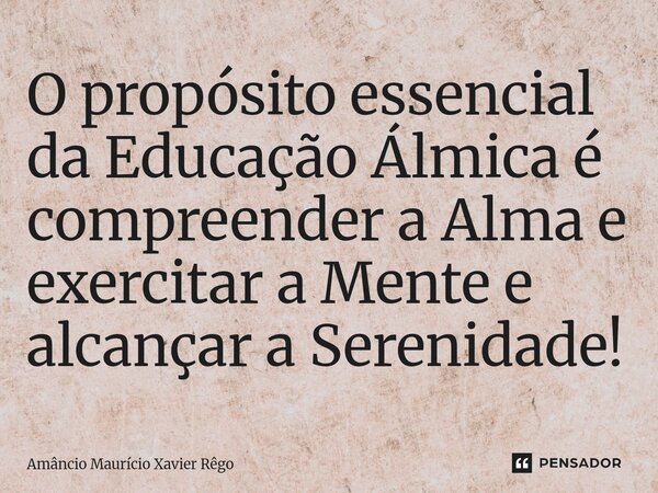 ⁠O propósito essencial da Educação Álmica é compreender a Alma e exercitar a Mente e alcançar a Serenidade!... Frase de Amâncio Maurício Xavier Rêgo.