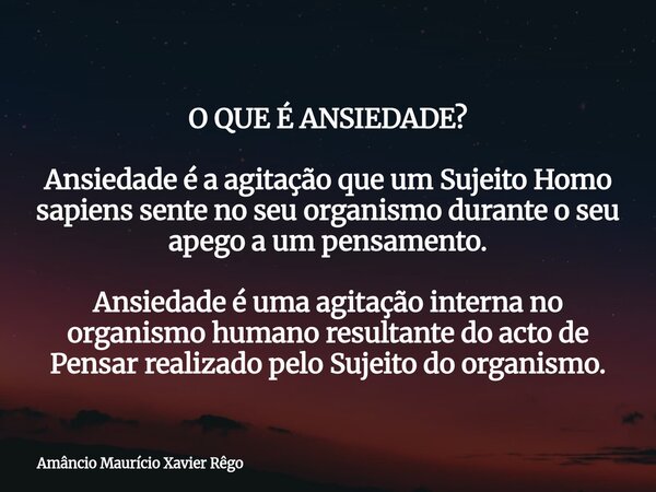 ‎O QUE É ANSIEDADE? ‎ Ansiedade é a agitação que um Sujeito Homo sapiens sente no seu organismo durante o seu apego a um pensamento. ‎Ansiedade é uma agitação i... Frase de Amâncio Maurício Xavier Rêgo.