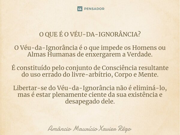 ⁠O QUE É O VÉU-DA-IGNORÂNCIA? O Véu-da-Ignorância é o que impede os Homens ou Almas Humanas de enxergarem a Verdade. É constituído pelo conjunto de Consciência ... Frase de Amâncio Maurício Xavier Rêgo.