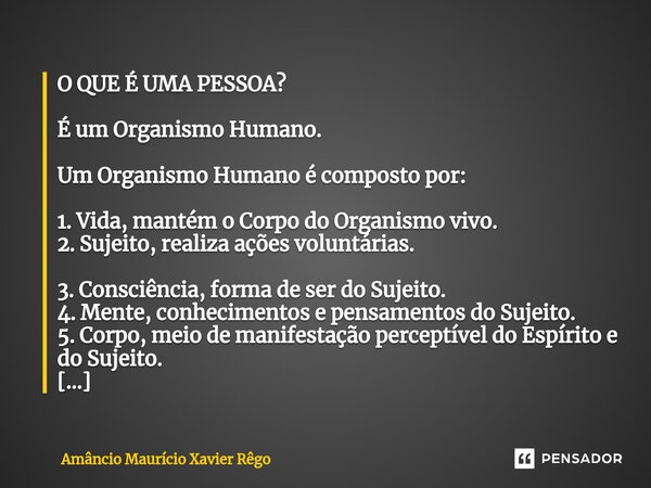 ⁠O QUE É UMA PESSOA? É um Organismo Humano. Um Organismo Humano é composto por: 1. Vida, mantém o Corpo do Organismo vivo. 2. Sujeito, realiza ações voluntárias... Frase de Amâncio Maurício Xavier Rêgo.