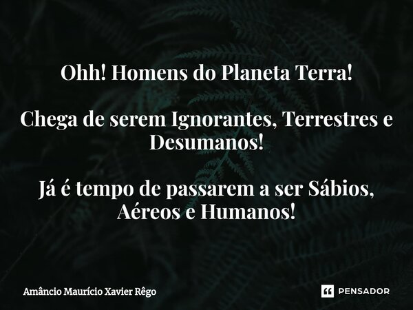 Ohh! Homens do Planeta Terra! Cheg⁠a de serem Ignorantes, Terrestres e Desumanos! Já é tempo de passarem a ser Sábios, Aéreos e Humanos!... Frase de Amâncio Maurício Xavier Rêgo.